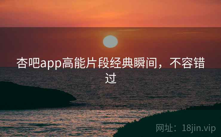 杏吧app高能片段经典瞬间，不容错过